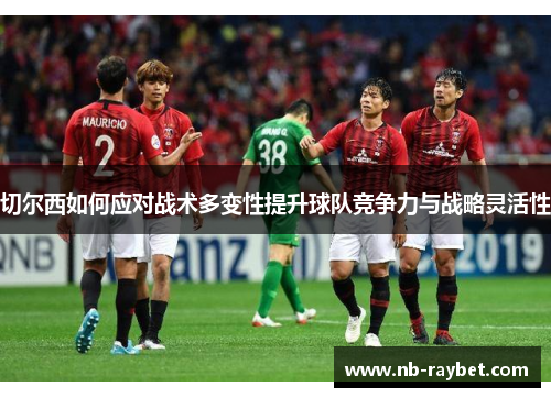 切尔西如何应对战术多变性提升球队竞争力与战略灵活性