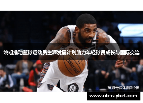 姚明推动篮球运动员生涯发展计划助力年轻球员成长与国际交流