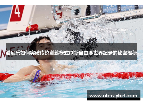 潘展乐如何突破传统训练模式刷新自由泳世界纪录的秘密揭秘