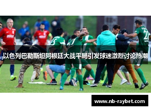 以色列巴勒斯坦阿根廷大战平局引发球迷激烈讨论热潮