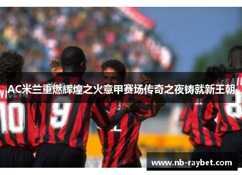 AC米兰重燃辉煌之火意甲赛场传奇之夜铸就新王朝