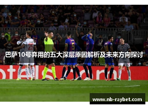 巴萨10号弃用的五大深层原因解析及未来方向探讨